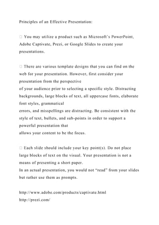 Principles of an Effective Presentation:
Adobe Captivate, Prezi, or Google Slides to create your
presentations.
web for your presentation. However, first consider your
presentation from the perspective
of your audience prior to selecting a specific style. Distracting
backgrounds, large blocks of text, all uppercase fonts, elaborate
font styles, grammatical
errors, and misspellings are distracting. Be consistent with the
style of text, bullets, and sub-points in order to support a
powerful presentation that
allows your content to be the focus.
large blocks of text on the visual. Your presentation is not a
means of presenting a short paper.
In an actual presentation, you would not “read” from your slides
but rather use them as prompts.
http://www.adobe.com/products/captivate.html
http://prezi.com/
 