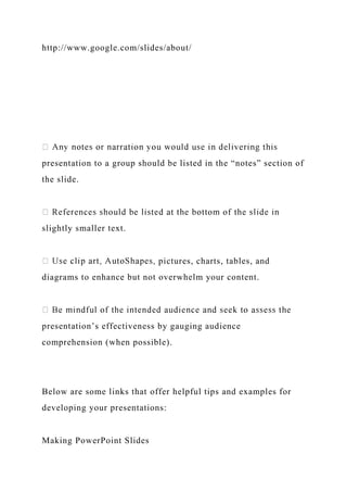 http://www.google.com/slides/about/
presentation to a group should be listed in the “notes” section of
the slide.
slightly smaller text.
pictures, charts, tables, and
diagrams to enhance but not overwhelm your content.
presentation’s effectiveness by gauging audience
comprehension (when possible).
Below are some links that offer helpful tips and examples for
developing your presentations:
Making PowerPoint Slides
 