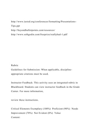 http://www.iasted.org/conferences/formatting/Presentations-
Tips.ppt
http://beyondbulletpoints.com/resources/
http://www.sethgodin.com/freeprize/reallybad-1.pdf
Rubric
Guidelines for Submission: When applicable, discipline-
appropriate citations must be used.
Instructor Feedback: This activity uses an integrated rubric in
Blackboard. Students can view instructor feedback in the Grade
Center. For more information,
review these instructions.
Critical Elements Exemplary (100%) Proficient (90%) Needs
Improvement (70%) Not Evident (0%) Value
Content:
 