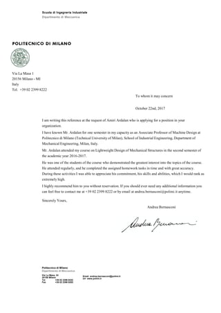 Scuola di Ingegneria Industriale
Dipartimento di Meccanica
Via La Masa 1
20156 Milano - MI
Italy
Tel. +39 02 2399 8222
To whom it may concern
October 22nd, 2017
I am writing this reference at the request of Amiri Ardalan who is applying for a position in your
organization.
I have known Mr. Ardalan for one semester in my capacity as an Associate Professor of Machine Design at
Politecnico di Milano (Technical University of Milan), School of Industrial Engineering, Department of
Mechanical Engineering, Milan, Italy.
Mr. Ardalan attended my course on Lightweight Design of Mechanical Structures in the second semester of
the academic year 2016-2017.
He was one of the students of the course who demonstrated the greatest interest into the topics of the course.
He attended regularly, and he completed the assigned homework tasks in time and with great accuracy.
During these activities I was able to appreciate his commitment, his skills and abilities, which I would rank as
extremely high.
I highly recommend him to you without reservation. If you should ever need any additional information you
can feel free to contact me at +39 02 2399 8222 or by email at andrea.bernasconi@polimi.it anytime.
Sincerely Yours,
Politecnico di Milano
Dipartimento di Meccanica
Via La Masa, 34
20156 Milano
Tel +39 02 2399 8222
Fax +39 02 2399 8202
Email andrea.bernasconi@polimi.it
Url www.polimi.it
Andrea Bernasconi
 