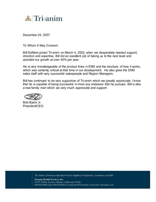 December 24, 2007
To Whom It May Concern:
Bill DeMars joined Tri-anim on March 4, 2002, when we desperately needed support,
direction and expertise. Bill did an excellent job of taking us to the next level and
assisted our growth at over 40% per year.
He is very knowledgeable of the product lines in EMS and the structure of how it works,
which was certainly critical at that time in our development. He also grew the EMS
sales staff with very successful salespeople and Region Managers.
Bill has continued to be very supportive of Tri-anim which we greatly appreciate. I know
that he is capable of being successful in most any endeavor that he pursues. Bill is also
a real family man which we very much appreciate and support.
Bob Byers Jr.
President/CEO
 