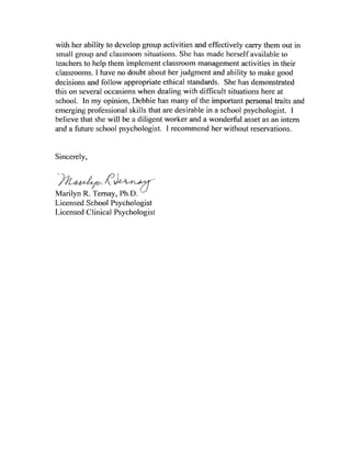with             to develop group activities                       carry them out in
small                 ".."''''...... situations. She         herself available to
                                            classroom             activities in their
classrooms. I        no doubt about her judgment and ability to make good
decisions and follow appropriate ethical standards.              has demonstrated
this on several occasions when dealing with difficult situations here at
school.    my opinion, Debbie has many                             personal         and
emerging professional skills that are desirable in a               psychologist. I
believe that she will                       worker     a wonderful       as an intern
and a future school                          I recommend her         reservations.


Sincerely,



Marilyn R. Ternay,
Licensed         Psychologist
Licensed Clinical
 