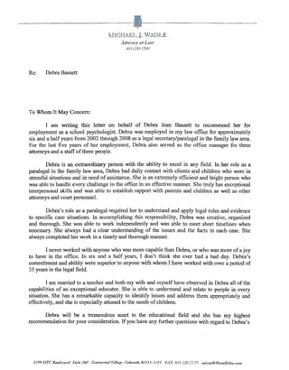rvnCHAEL l WADL E
                                                          I1ttOIHfJ' (It LllfC'
                                                             3iU-22(1-770i l




Re:       Debra Bassett




To Whom It May Concern:

       I am writing this letter on behalf of Debra Jean Bassett to recommend her for
employment as a school psychologist. Debra was employed in my law office for approximately
six and a half years from 2002 through 2008 as a legal secretary/paralegal in the family law area.
For the last five years of her employment, Debra also served as the office manager for three
attorneys and a staff of three people.

        Debra is an extraordinary person with the ability to excel in any field. In her role as a
paralegal in the family law area, Debra had daily contact with clients and children who were in
stressful situations and in need of assistance. She is an extremely efficient and bright person who
was able to handle every challenge in the office in an effective manner. She truly has exceptional
interpersonal skills and was able to establish rapport with parents and children as well as other
attorneys and court personnel.

       Debra's role as a paralegal required her to understand and apply legal mles and evidence
to specific case situations. In accomplishing this responsibility, Debra was creative, organized
and thorough. She was able to work independently and was able to meet short timelines when
necessary. She always had a clear understanding of the issues and the facts in each case. She
always completed her work in a timely and thorough manner.

       I never worked with anyone who was more capable than Debra, or who was more of a joy
to have in the office. In six and a half years, I don't think she ever had a bad day. Debra's
commitment and ability were superior to anyone with whom I have worked with over a period of
35 years in the legal field.

        I am married to a teacher and both my wife and myself have observed in Debra all of the
capabilities of an exceptional educator. She is able to understand and relate to people in every
situation. She has a remarkable capacity to identifY issues and address them appropriately and
effectively, and she is especially attuned to the needs of children.

      Debra will be a tremendous asset to the educational field and she has my highest
recommendation for your con.c;;ideration. If you have any further questions with regard to Debra's




  5299 DTC BOlllivllrd S"ile 260 Gll'rlffl'"nnrll'i//(If.,'l', Colomrlo RtJI I 1-3.US   "~IX 303-.!1IL7775   IIlj...,,,dk @D!'flrlldoiJ!'.ro/ll
 