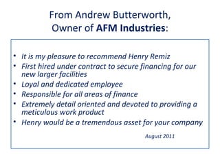 From Andrew Butterworth,
           Owner of AFM Industries:

• It is my pleasure to recommend Henry Remiz
• First hired under contract to secure financing for our
  new larger facilities
• Loyal and dedicated employee
• Responsible for all areas of finance
• Extremely detail oriented and devoted to providing a
  meticulous work product
• Henry would be a tremendous asset for your company
                                       August 2011
 