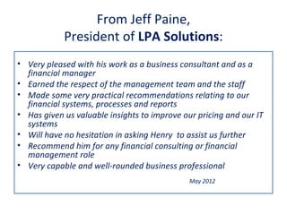 From Jeff Paine,
            President of LPA Solutions:
• Very pleased with his work as a business consultant and as a
  financial manager
• Earned the respect of the management team and the staff
• Made some very practical recommendations relating to our
  financial systems, processes and reports
• Has given us valuable insights to improve our pricing and our IT
  systems
• Will have no hesitation in asking Henry to assist us further
• Recommend him for any financial consulting or financial
  management role
• Very capable and well-rounded business professional
                                              May 2012
 