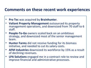 Comments on these recent work experiences

• Pro Tec was acquired by Brainhunter.
• Valiant Property Management outsourced its property
  management operations, and downsized from 70 staff to 6
  staff.
• People-To-Go owners scaled back on an ambitious
  strategy, and downsized most of the senior management
  team.
• Hunter Farms did not receive funding for its biomass
  initiative, and needed to cut its salary costs.
• AFM Industries downsized its workforce by 15% as a result
  of declining revenues.
• LPA Solutions engaged me in a contract role to review and
  improve financial and administrative processes.
 