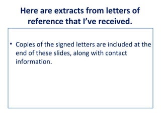 Here are extracts from letters of
    reference that I’ve received.

• Copies of the signed letters are included at the
  end of these slides, along with contact
  information.
 