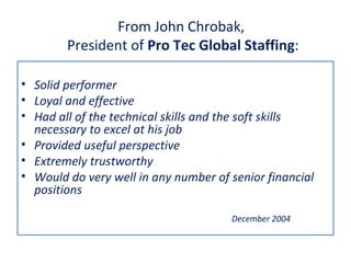 From John Chrobak,
        President of Pro Tec Global Staffing:

• Solid performer
• Loyal and effective
• Had all of the technical skills and the soft skills
  necessary to excel at his job
• Provided useful perspective
• Extremely trustworthy
• Would do very well in any number of senior financial
  positions

                                      December 2004
 