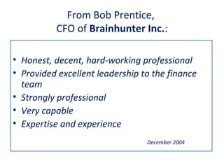 From Bob Prentice,
          CFO of Brainhunter Inc.:

• Honest, decent, hard-working professional
• Provided excellent leadership to the finance
  team
• Strongly professional
• Very capable
• Expertise and experience
                                 December 2004
 