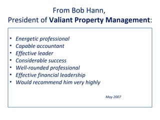 From Bob Hann,
President of Valiant Property Management:

•   Energetic professional
•   Capable accountant
•   Effective leader
•   Considerable success
•   Well-rounded professional
•   Effective financial leadership
•   Would recommend him very highly

                                      May 2007
 