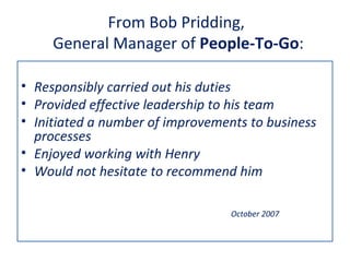 From Bob Pridding,
     General Manager of People-To-Go:

• Responsibly carried out his duties
• Provided effective leadership to his team
• Initiated a number of improvements to business
  processes
• Enjoyed working with Henry
• Would not hesitate to recommend him

                                  October 2007
 