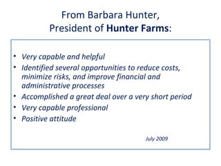 From Barbara Hunter,
          President of Hunter Farms:

• Very capable and helpful
• Identified several opportunities to reduce costs,
  minimize risks, and improve financial and
  administrative processes
• Accomplished a great deal over a very short period
• Very capable professional
• Positive attitude

                                      July 2009
 