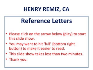 HENRY REMIZ, CA
         Reference Letters
• Please click on the arrow below {play} to start
  this slide show.
• You may want to hit ‘full’ {bottom right
  button} to make it easier to read.
• This slide show takes less than two minutes.
• Thank you.
 