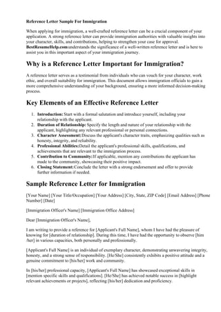Reference Letter Sample For Immigration
When applying for immigration, a well-crafted reference letter can be a crucial component of your
application. A strong reference letter can provide immigration authorities with valuable insights into
your character, skills, and contributions, helping to strengthen your case for approval.
BestResumeHelp.comunderstands the significance of a well-written reference letter and is here to
assist you in this important aspect of your immigration journey.
Why is a Reference Letter Important for Immigration?
A reference letter serves as a testimonial from individuals who can vouch for your character, work
ethic, and overall suitability for immigration. This document allows immigration officials to gain a
more comprehensive understanding of your background, ensuring a more informed decision-making
process.
Key Elements of an Effective Reference Letter
1. Introduction: Start with a formal salutation and introduce yourself, including your
relationship with the applicant.
2. Duration of Relationship: Specify the length and nature of your relationship with the
applicant, highlighting any relevant professional or personal connections.
3. Character Assessment:Discuss the applicant's character traits, emphasizing qualities such as
honesty, integrity, and reliability.
4. Professional Abilities:Detail the applicant's professional skills, qualifications, and
achievements that are relevant to the immigration process.
5. Contribution to Community:If applicable, mention any contributions the applicant has
made to the community, showcasing their positive impact.
6. Closing Statement:Conclude the letter with a strong endorsement and offer to provide
further information if needed.
Sample Reference Letter for Immigration
[Your Name] [Your Title/Occupation] [Your Address] [City, State, ZIP Code] [Email Address] [Phone
Number] [Date]
[Immigration Officer's Name] [Immigration Office Address]
Dear [Immigration Officer's Name],
I am writing to provide a reference for [Applicant's Full Name], whom I have had the pleasure of
knowing for [duration of relationship]. During this time, I have had the opportunity to observe [him
/her] in various capacities, both personally and professionally.
[Applicant's Full Name] is an individual of exemplary character, demonstrating unwavering integrity,
honesty, and a strong sense of responsibility. [He/She] consistently exhibits a positive attitude and a
genuine commitment to [his/her] work and community.
In [his/her] professional capacity, [Applicant's Full Name] has showcased exceptional skills in
[mention specific skills and qualifications]. [He/She] has achieved notable success in [highlight
relevant achievements or projects], reflecting [his/her] dedication and proficiency.
 