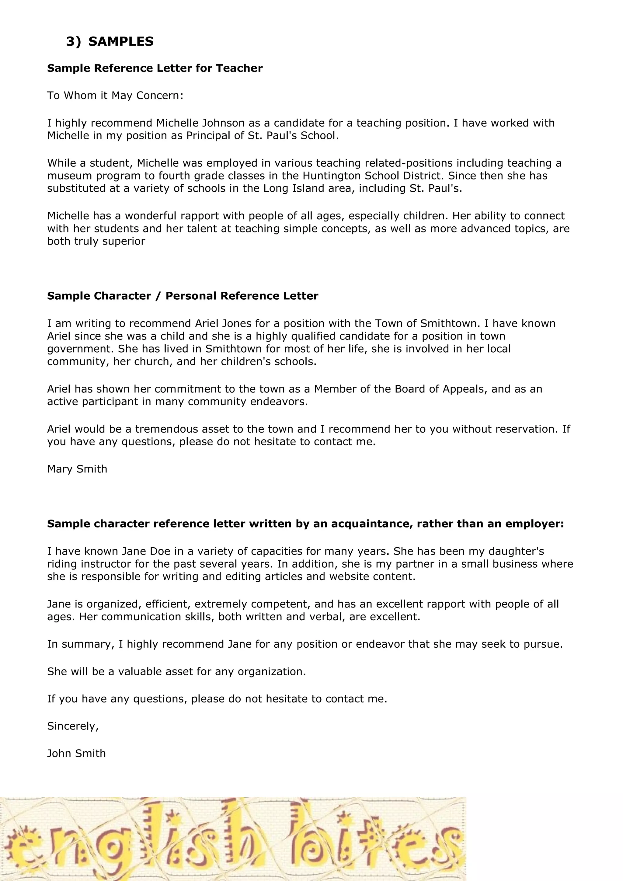 3) SAMPLES

Sample Reference Letter for Teacher

To Whom it May Concern:

I highly recommend Michelle Johnson as a candidate for a teaching position. I have worked with
Michelle in my position as Principal of St. Paul's School.

While a student, Michelle was employed in various teaching related-positions including teaching a
museum program to fourth grade classes in the Huntington School District. Since then she has
substituted at a variety of schools in the Long Island area, including St. Paul's.

Michelle has a wonderful rapport with people of all ages, especially children. Her ability to connect
with her students and her talent at teaching simple concepts, as well as more advanced topics, are
both truly superior




Sample Character / Personal Reference Letter

I am writing to recommend Ariel Jones for a position with the Town of Smithtown. I have known
Ariel since she was a child and she is a highly qualified candidate for a position in town
government. She has lived in Smithtown for most of her life, she is involved in her local
community, her church, and her children's schools.

Ariel has shown her commitment to the town as a Member of the Board of Appeals, and as an
active participant in many community endeavors.

Ariel would be a tremendous asset to the town and I recommend her to you without reservation. If
you have any questions, please do not hesitate to contact me.

Mary Smith




Sample character reference letter written by an acquaintance, rather than an employer:

I have known Jane Doe in a variety of capacities for many years. She has been my daughter's
riding instructor for the past several years. In addition, she is my partner in a small business where
she is responsible for writing and editing articles and website content.

Jane is organized, efficient, extremely competent, and has an excellent rapport with people of all
ages. Her communication skills, both written and verbal, are excellent.

In summary, I highly recommend Jane for any position or endeavor that she may seek to pursue.

She will be a valuable asset for any organization.

If you have any questions, please do not hesitate to contact me.

Sincerely,

John Smith
 