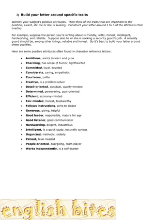 2) Build your letter around specific traits

Identify your subject's positive attributes. Then think of the traits that are important to the
position, award, etc. he or she is seeking. Construct your letter around 1 to 3 of the attributes that
overlap.

For example, suppose the person you're writing about is friendly, witty, honest, intelligent,
hardworking, and reliable. Suppose also he or she is seeking a security guard's job. A security
guard should be, among other things, reliable and honest. So it's best to build your letter around
these qualities.

Here are some positive attributes often found in character reference letters:

          Ambitious, wants to learn and grow
          Charming, has sense of humor, lighthearted
          Committed, loyal, devoted
          Considerate, caring, empathetic
          Courteous, polite
          Creative, is a problem-solver
          Detail-oriented, punctual, quality-minded
          Determined, persevering, goal-oriented
          Efficient, economy-minded
          Fair-minded, honest, trustworthy
          Follows instructions, aims to please
          Generous, giving, helpful
          Good leader, responsible, mature for age
          Good listener, good communicator
          Hardworking, diligent, industrious
          Intelligent, is a quick study, naturally curious
          Organized, methodic, orderly
          Patient, level-headed
          People oriented, easygoing, team player
          Works independently, is a self-starter
 