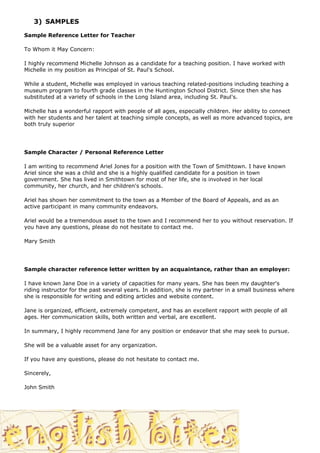 3) SAMPLES

Sample Reference Letter for Teacher

To Whom it May Concern:

I highly recommend Michelle Johnson as a candidate for a teaching position. I have worked with
Michelle in my position as Principal of St. Paul's School.

While a student, Michelle was employed in various teaching related-positions including teaching a
museum program to fourth grade classes in the Huntington School District. Since then she has
substituted at a variety of schools in the Long Island area, including St. Paul's.

Michelle has a wonderful rapport with people of all ages, especially children. Her ability to connect
with her students and her talent at teaching simple concepts, as well as more advanced topics, are
both truly superior




Sample Character / Personal Reference Letter

I am writing to recommend Ariel Jones for a position with the Town of Smithtown. I have known
Ariel since she was a child and she is a highly qualified candidate for a position in town
government. She has lived in Smithtown for most of her life, she is involved in her local
community, her church, and her children's schools.

Ariel has shown her commitment to the town as a Member of the Board of Appeals, and as an
active participant in many community endeavors.

Ariel would be a tremendous asset to the town and I recommend her to you without reservation. If
you have any questions, please do not hesitate to contact me.

Mary Smith




Sample character reference letter written by an acquaintance, rather than an employer:

I have known Jane Doe in a variety of capacities for many years. She has been my daughter's
riding instructor for the past several years. In addition, she is my partner in a small business where
she is responsible for writing and editing articles and website content.

Jane is organized, efficient, extremely competent, and has an excellent rapport with people of all
ages. Her communication skills, both written and verbal, are excellent.

In summary, I highly recommend Jane for any position or endeavor that she may seek to pursue.

She will be a valuable asset for any organization.

If you have any questions, please do not hesitate to contact me.

Sincerely,

John Smith
 