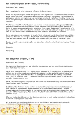 For friend/neighbor- Enthusiastic, hardworking
To Whom It May Concern,

I am very pleased to write a character reference for James Norris.

James and my son are good friends and go to the same high school. I have known James for seven
years. During that time I have always been amazed at his level of enthusiasm. Two years ago he
participated with my son in planning and financing a school club trip to New York City. He not only
raised enough money for his expenses but also helped finance my son’s, along with four other club
members.

Another example of James’ enthusiasm occurred last summer. James cuts the grass and trims the
hedges each week for the Johnson family. When they went on a two week vacation they asked
James to cut the grass twice while they were gone. Even though they wouldn’t have known if he’d
only cut it once, he cut it twice. But not only that, when he found out they’d be gone an extra three
days he cut it a third time-- right before they came back so it would look nice for them.

James also washes and waxes cars for people. While eating out recently I overheard two neighbors
comparing their cars and how good they looked. Neither knew at first that James did both of their
cars, and each bragged about a “super kid” that stopped at nothing short of the perfect shine.

I would certainly recommend James for any task where enthusiasm, hard work and trustworthiness
are valued.

Sincerely,

Ray Ludwig




For babysitter- Diligent, caring
To Whom It May Concern,

Our babysitter, Sarah Anderson, is a delightful young woman who has cared for our two children
over the last several years.

Sarah is not your usual sitter. Our children do not endlessly sit for hours in front of the television
while in her care. She goes to extra effort to bring books from the public library that both of our
children would enjoy. Sometimes instead of reading to them herself, she will help our son Tom
read a story to his young sister. Other times she will bring board or card games to play with our
son after his sister goes to bed.

Sarah has even managed to convince Tom that carrot and celery sticks along with an assortment of
fresh fruits are really “fun foods”.

In addition, Miss Anderson shares her love of music with our children. Her musical interests run
from classical to contemporary. Sometimes they all sit quietly and listen to music. On other
occasions you can find them dancing or exercising to their favorite songs. Even though Tom is only
six years old he enjoys singing. As a result of this, Sarah teaches him little tunes that he proudly
performs for us.

Often my husband and I return to find drawings, paintings or small craft projects that the kids have
made with Sarah’s patient assistance.

We have found her unselfish and diligent care of our children a true blessing and confidently
recommend her to you as a sitter.

Sincerely,

Gary and Darla Benson
 
