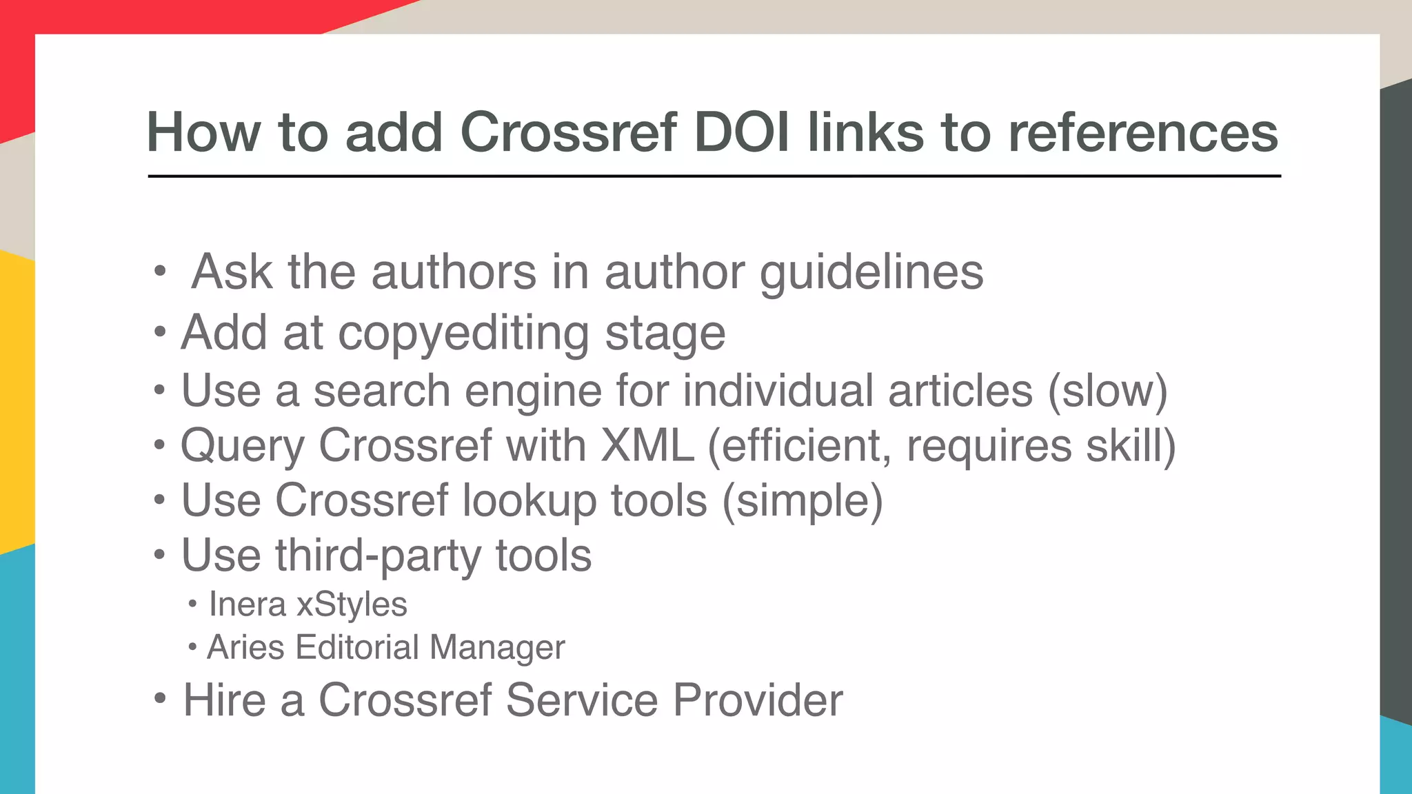 How to add Crossref DOI links to references
• Ask the authors in author guidelines
• Add at copyediting stage
• Use a search engine for individual articles (slow)
• Query Crossref with XML (efﬁcient, requires skill)
• Use Crossref lookup tools (simple)
• Use third-party tools
• Inera xStyles
• Aries Editorial Manager
• Hire a Crossref Service Provider
 