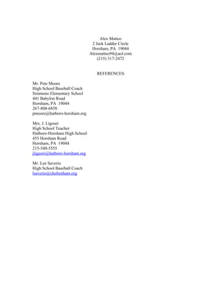 Alex Matteo
                                2 Jack Ladder Circle
                                Horsham, PA 19044
                               Alexmatteo94@aol.com
                                   (215) 317-2472


                                  REFERENCES

Mr. Pete Moore
High School Baseball Coach
Simmons Elementary School
441 Babylon Road
Horsham, PA 19044
267-808-6858
pmoore@hatboro-horsham.org

Mrs. J. Ligouri
High School Teacher
Hatboro-Horsham High School
455 Horsham Road
Horsham, PA 19044
215-540-5555
jliguori@hatboro-horsham.org

Mr. Lee Saverio
High School Baseball Coach
lsaverio@cheltenham.org
 