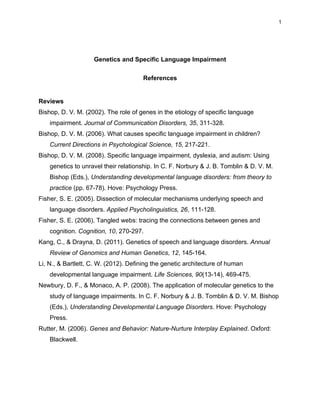 1




                    Genetics and Specific Language Impairment

                                      References


Reviews
Bishop, D. V. M. (2002). The role of genes in the etiology of specific language
    impairment. Journal of Communication Disorders, 35, 311-328.
Bishop, D. V. M. (2006). What causes specific language impairment in children?
    Current Directions in Psychological Science, 15, 217-221.
Bishop, D. V. M. (2008). Specific language impairment, dyslexia, and autism: Using
    genetics to unravel their relationship. In C. F. Norbury & J. B. Tomblin & D. V. M.
    Bishop (Eds.), Understanding developmental language disorders: from theory to
    practice (pp. 67-78). Hove: Psychology Press.
Fisher, S. E. (2005). Dissection of molecular mechanisms underlying speech and
    language disorders. Applied Psycholinguistics, 26, 111-128.
Fisher, S. E. (2006). Tangled webs: tracing the connections between genes and
    cognition. Cognition, 10, 270-297.
Kang, C., & Drayna, D. (2011). Genetics of speech and language disorders. Annual
    Review of Genomics and Human Genetics, 12, 145-164.
Li, N., & Bartlett, C. W. (2012). Defining the genetic architecture of human
    developmental language impairment. Life Sciences, 90(13-14), 469-475.
Newbury, D. F., & Monaco, A. P. (2008). The application of molecular genetics to the
    study of language impairments. In C. F. Norbury & J. B. Tomblin & D. V. M. Bishop
    (Eds.), Understanding Developmental Language Disorders. Hove: Psychology
    Press.
Rutter, M. (2006). Genes and Behavior: Nature-Nurture Interplay Explained. Oxford:
    Blackwell.
 