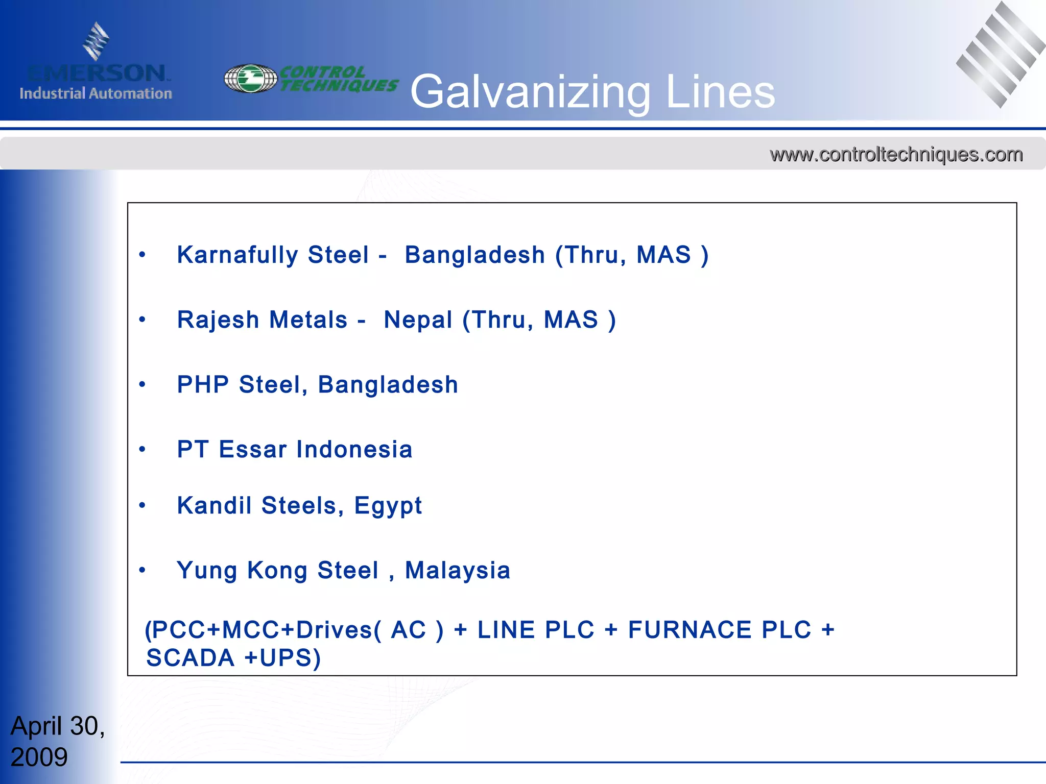 April 30,
2009
www.controltechniques.comwww.controltechniques.com
• Karnafully Steel - Bangladesh (Thru, MAS )
• Rajesh Metals - Nepal (Thru, MAS )
• PHP Steel, Bangladesh
• PT Essar Indonesia
• Kandil Steels, Egypt
• Yung Kong Steel , Malaysia
(PCC+MCC+Drives( AC ) + LINE PLC + FURNACE PLC +
SCADA +UPS)
Galvanizing Lines
 