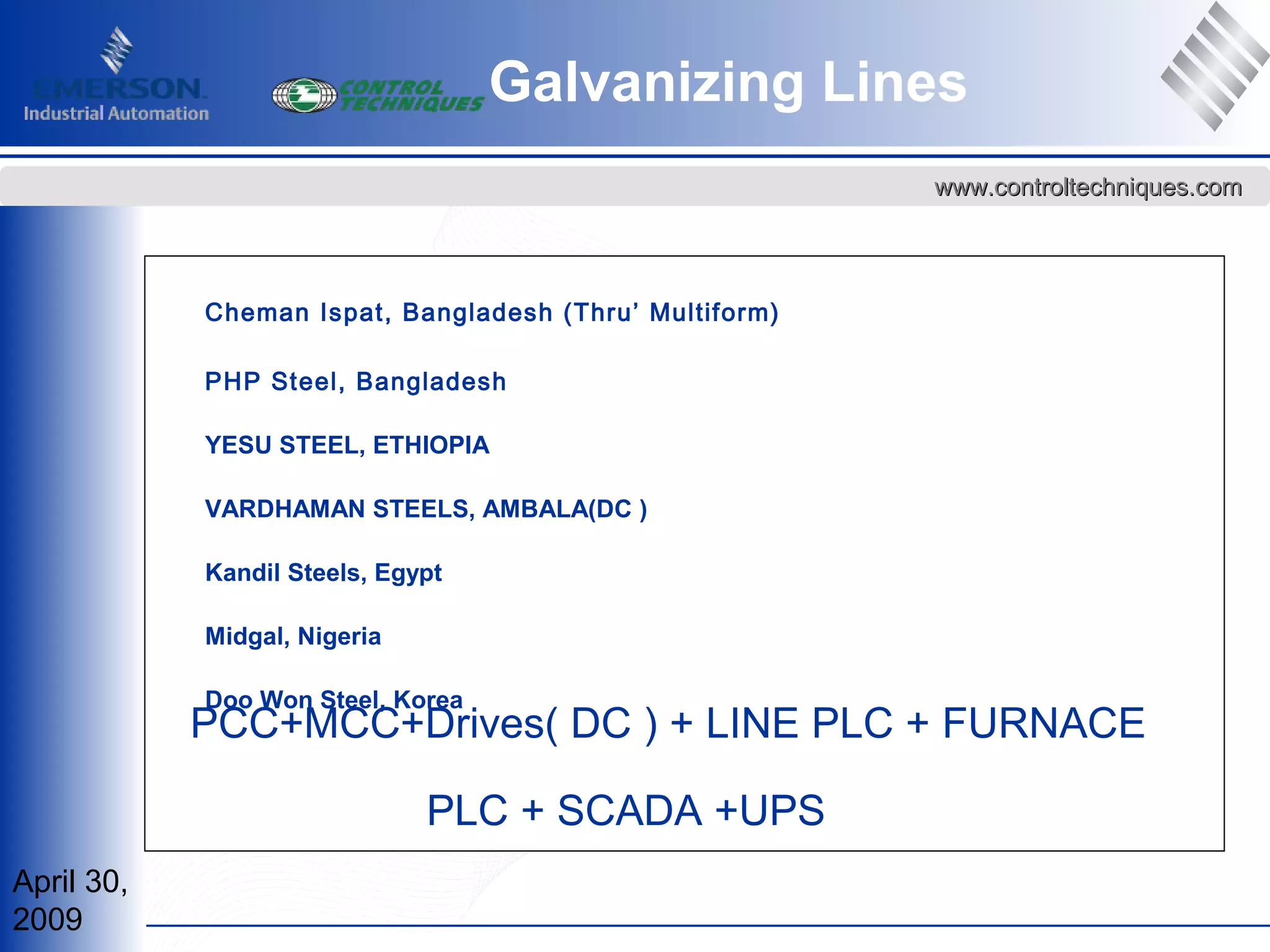 April 30,
2009
www.controltechniques.comwww.controltechniques.com
Cheman Ispat, Bangladesh (Thru’ Multiform)
PHP Steel, Bangladesh
YESU STEEL, ETHIOPIA
VARDHAMAN STEELS, AMBALA(DC )
Kandil Steels, Egypt
Midgal, Nigeria
Doo Won Steel, Korea
PCC+MCC+Drives( DC ) + LINE PLC + FURNACE
PLC + SCADA +UPS
Galvanizing Lines
 