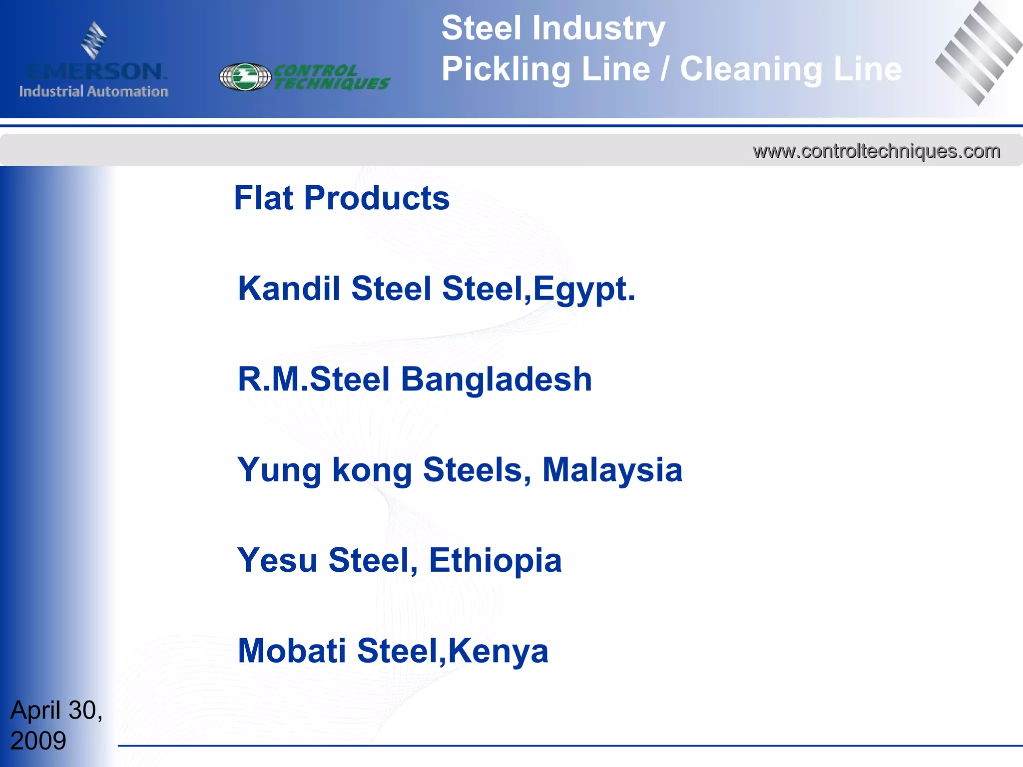 April 30,
2009
www.controltechniques.comwww.controltechniques.com
Steel Industry
Pickling Line / Cleaning Line
Flat Products
Kandil Steel Steel,Egypt.
R.M.Steel Bangladesh
Yung kong Steels, Malaysia
Yesu Steel, Ethiopia
Mobati Steel,Kenya
 