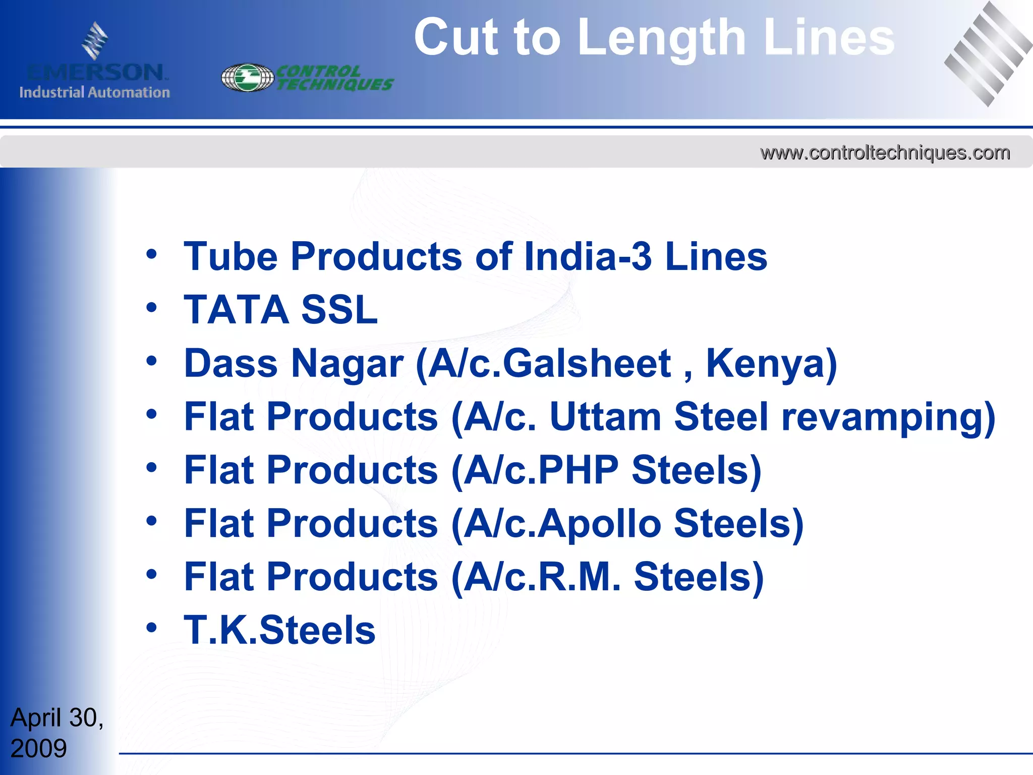 April 30,
2009
www.controltechniques.comwww.controltechniques.com
Cut to Length Lines
• Tube Products of India-3 Lines
• TATA SSL
• Dass Nagar (A/c.Galsheet , Kenya)
• Flat Products (A/c. Uttam Steel revamping)
• Flat Products (A/c.PHP Steels)
• Flat Products (A/c.Apollo Steels)
• Flat Products (A/c.R.M. Steels)
• T.K.Steels
 