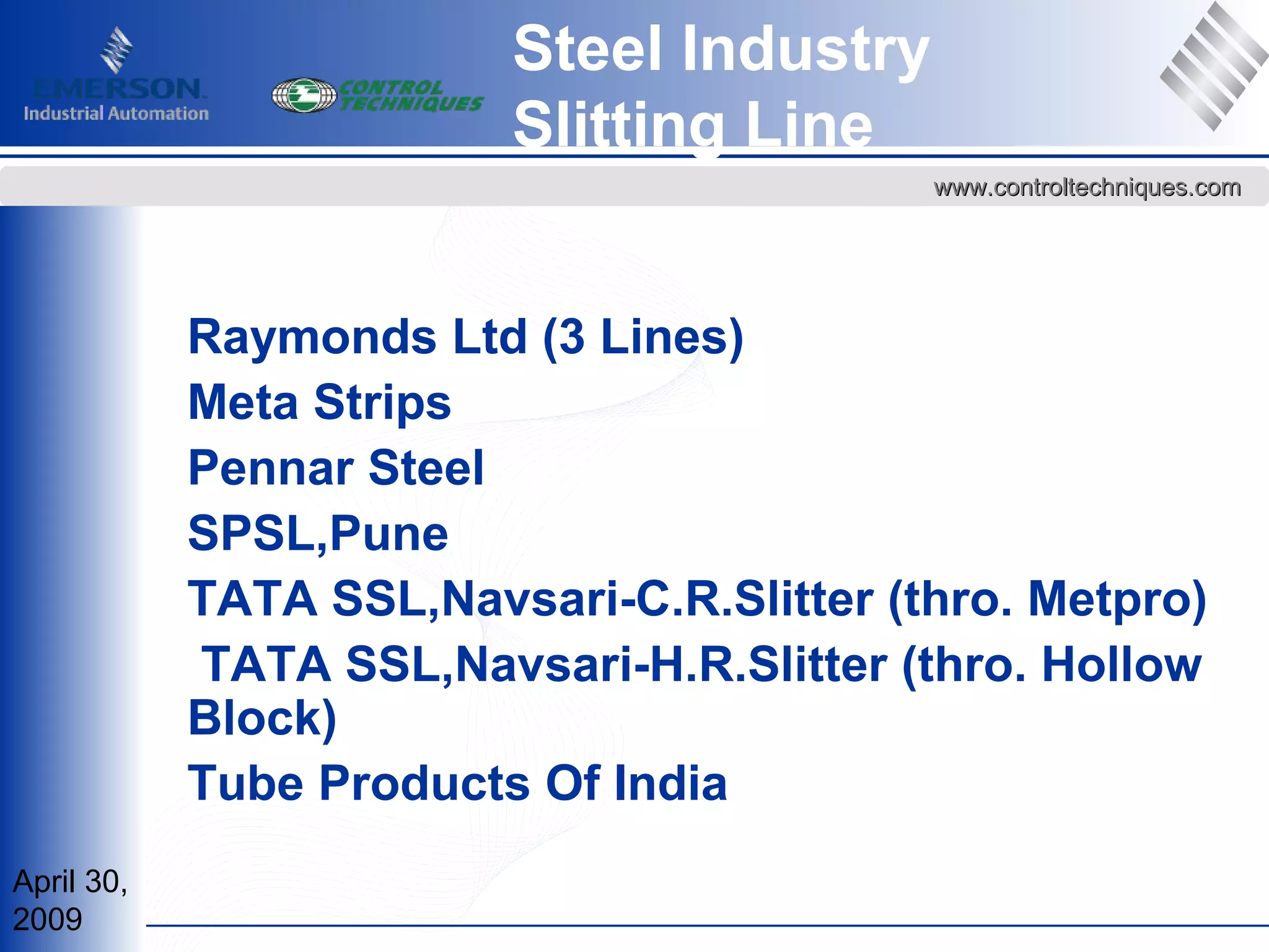 April 30,
2009
www.controltechniques.comwww.controltechniques.com
Steel Industry
Slitting Line
Raymonds Ltd (3 Lines)
Meta Strips
Pennar Steel
SPSL,Pune
TATA SSL,Navsari-C.R.Slitter (thro. Metpro)
TATA SSL,Navsari-H.R.Slitter (thro. Hollow
Block)
Tube Products Of India
 