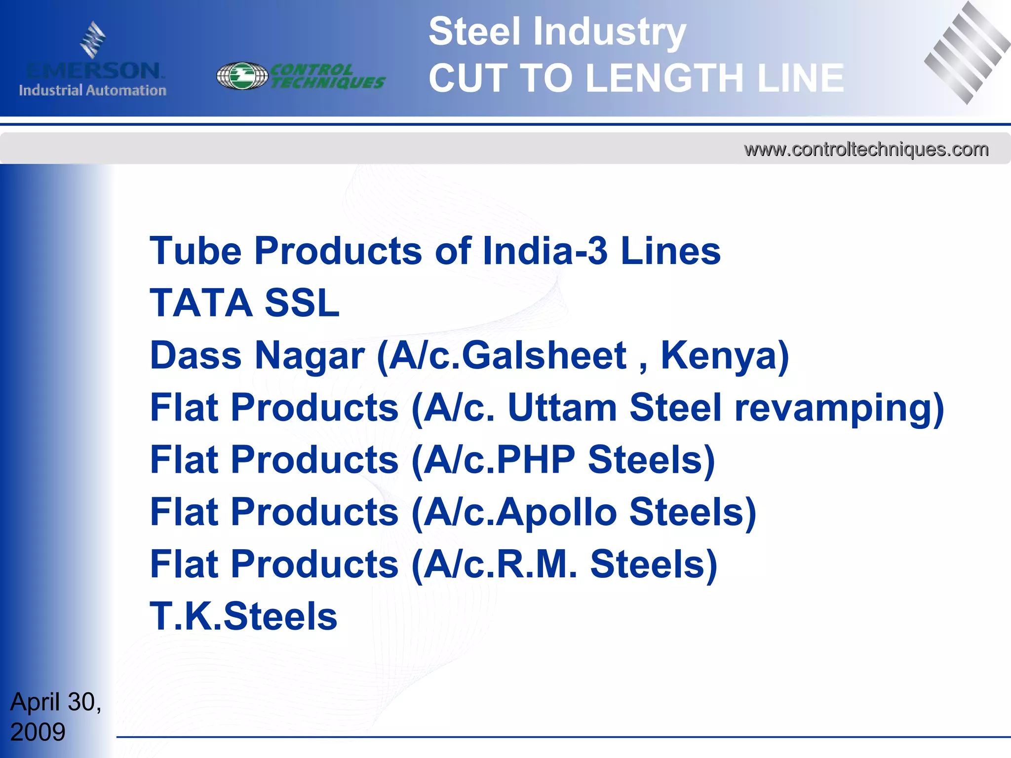 April 30,
2009
www.controltechniques.comwww.controltechniques.com
Steel Industry
CUT TO LENGTH LINE
Tube Products of India-3 Lines
TATA SSL
Dass Nagar (A/c.Galsheet , Kenya)
Flat Products (A/c. Uttam Steel revamping)
Flat Products (A/c.PHP Steels)
Flat Products (A/c.Apollo Steels)
Flat Products (A/c.R.M. Steels)
T.K.Steels
 