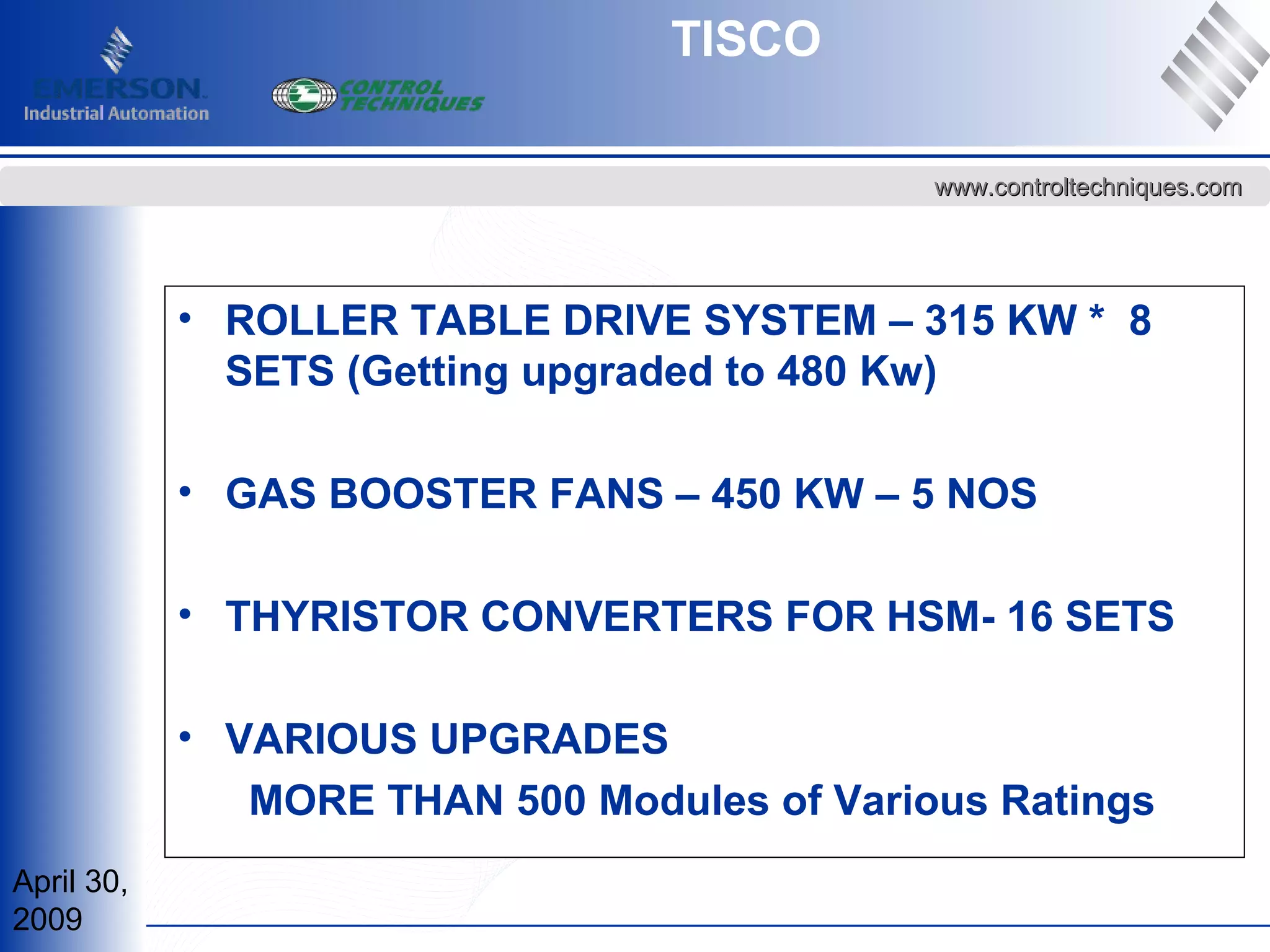 April 30,
2009
www.controltechniques.comwww.controltechniques.com
• ROLLER TABLE DRIVE SYSTEM – 315 KW * 8
SETS (Getting upgraded to 480 Kw)
• GAS BOOSTER FANS – 450 KW – 5 NOS
• THYRISTOR CONVERTERS FOR HSM- 16 SETS
• VARIOUS UPGRADES
MORE THAN 500 Modules of Various Ratings
TISCO
 