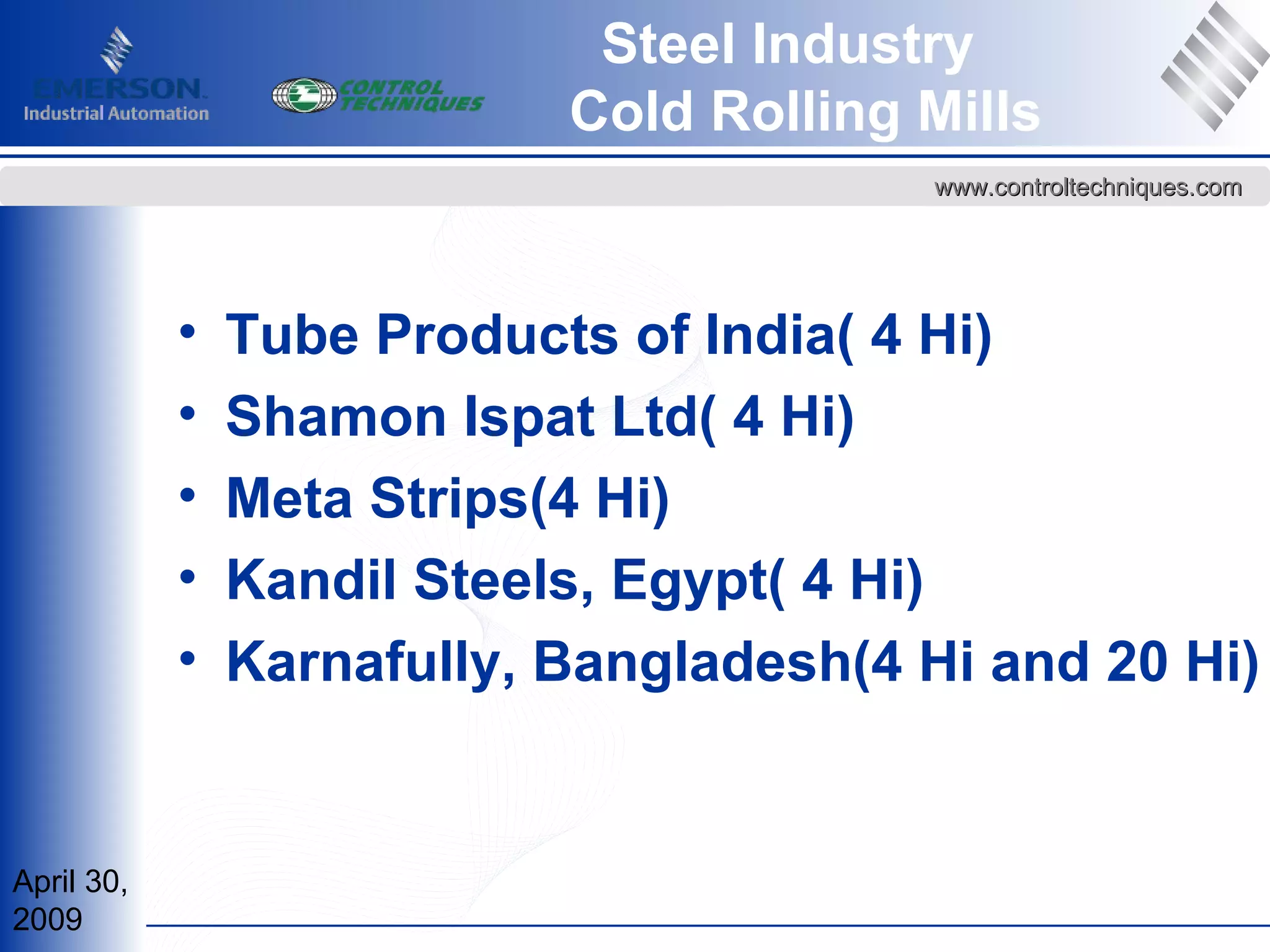 April 30,
2009
www.controltechniques.comwww.controltechniques.com
Steel Industry
Cold Rolling Mills
• Tube Products of India( 4 Hi)
• Shamon Ispat Ltd( 4 Hi)
• Meta Strips(4 Hi)
• Kandil Steels, Egypt( 4 Hi)
• Karnafully, Bangladesh(4 Hi and 20 Hi)
 