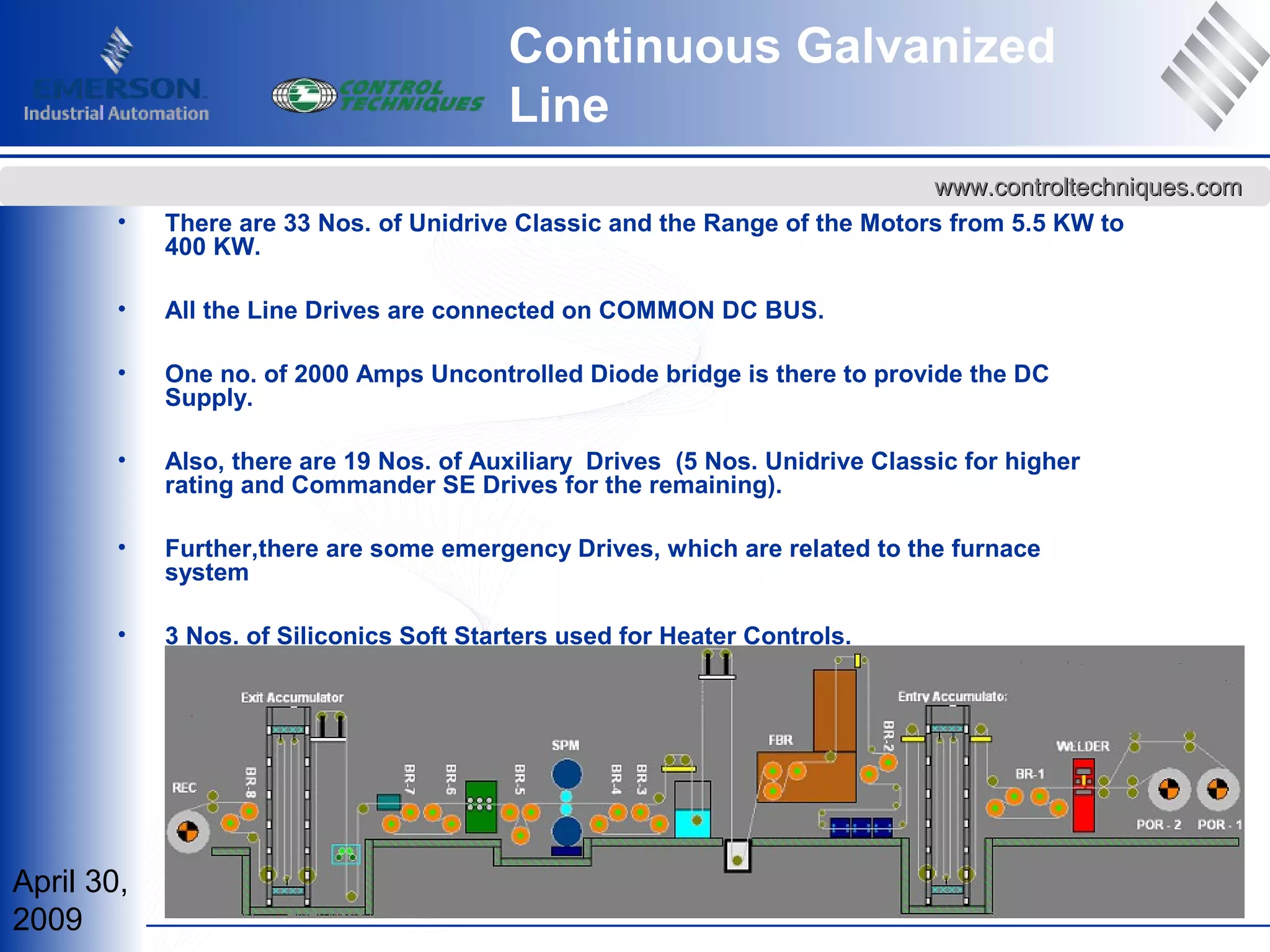 April 30,
2009
www.controltechniques.comwww.controltechniques.com
• There are 33 Nos. of Unidrive Classic and the Range of the Motors from 5.5 KW to
400 KW.
• All the Line Drives are connected on COMMON DC BUS.
• One no. of 2000 Amps Uncontrolled Diode bridge is there to provide the DC
Supply.
• Also, there are 19 Nos. of Auxiliary Drives (5 Nos. Unidrive Classic for higher
rating and Commander SE Drives for the remaining).
• Further,there are some emergency Drives, which are related to the furnace
system
• 3 Nos. of Siliconics Soft Starters used for Heater Controls.
Continuous Galvanized
Line
 