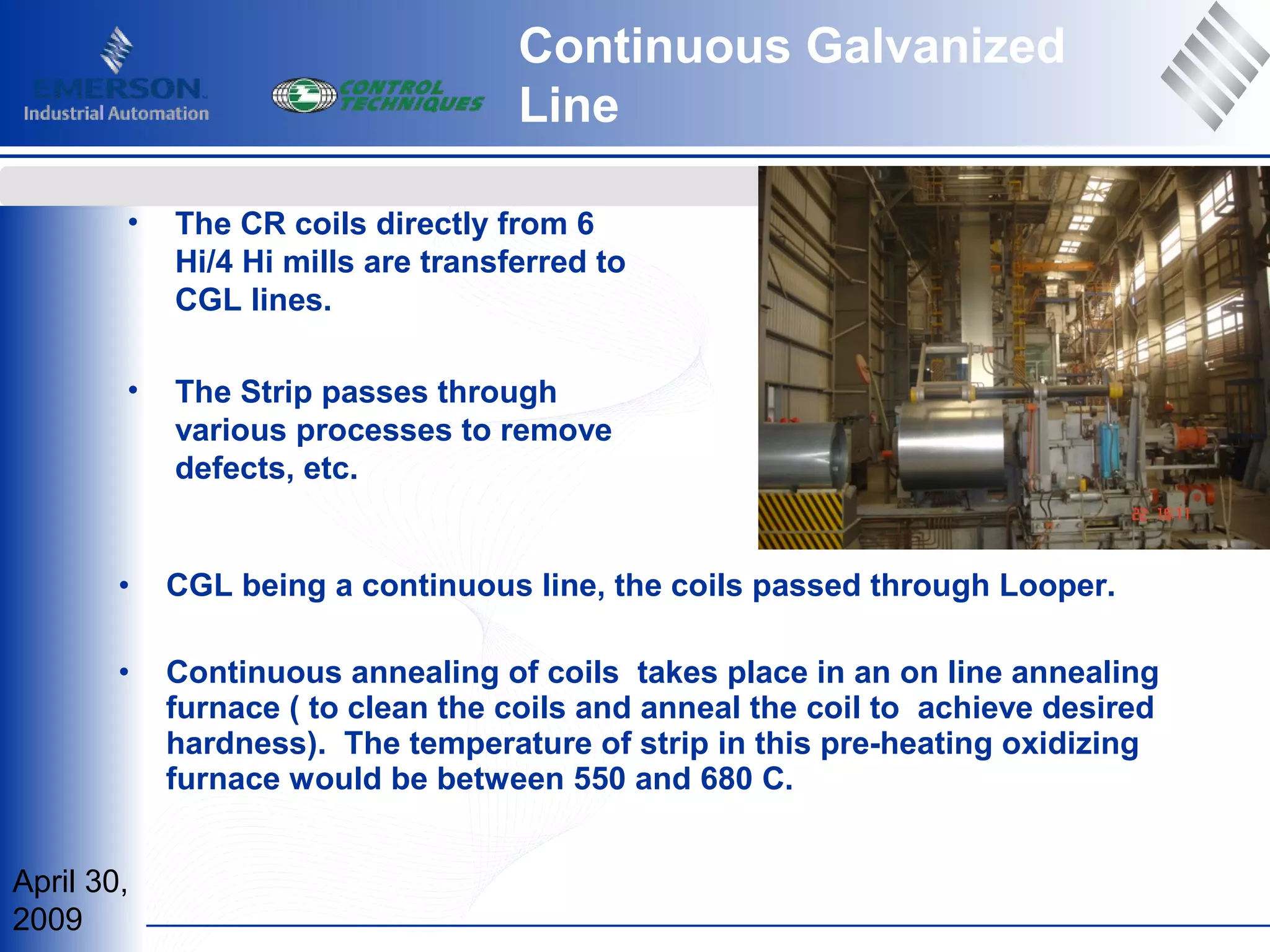 April 30,
2009
www.controltechniques.comwww.controltechniques.com
• The CR coils directly from 6
Hi/4 Hi mills are transferred to
CGL lines.
• The Strip passes through
various processes to remove
defects, etc.
• CGL being a continuous line, the coils passed through Looper.
• Continuous annealing of coils takes place in an on line annealing
furnace ( to clean the coils and anneal the coil to achieve desired
hardness). The temperature of strip in this pre-heating oxidizing
furnace would be between 550 and 680 C.
Continuous Galvanized
Line
 