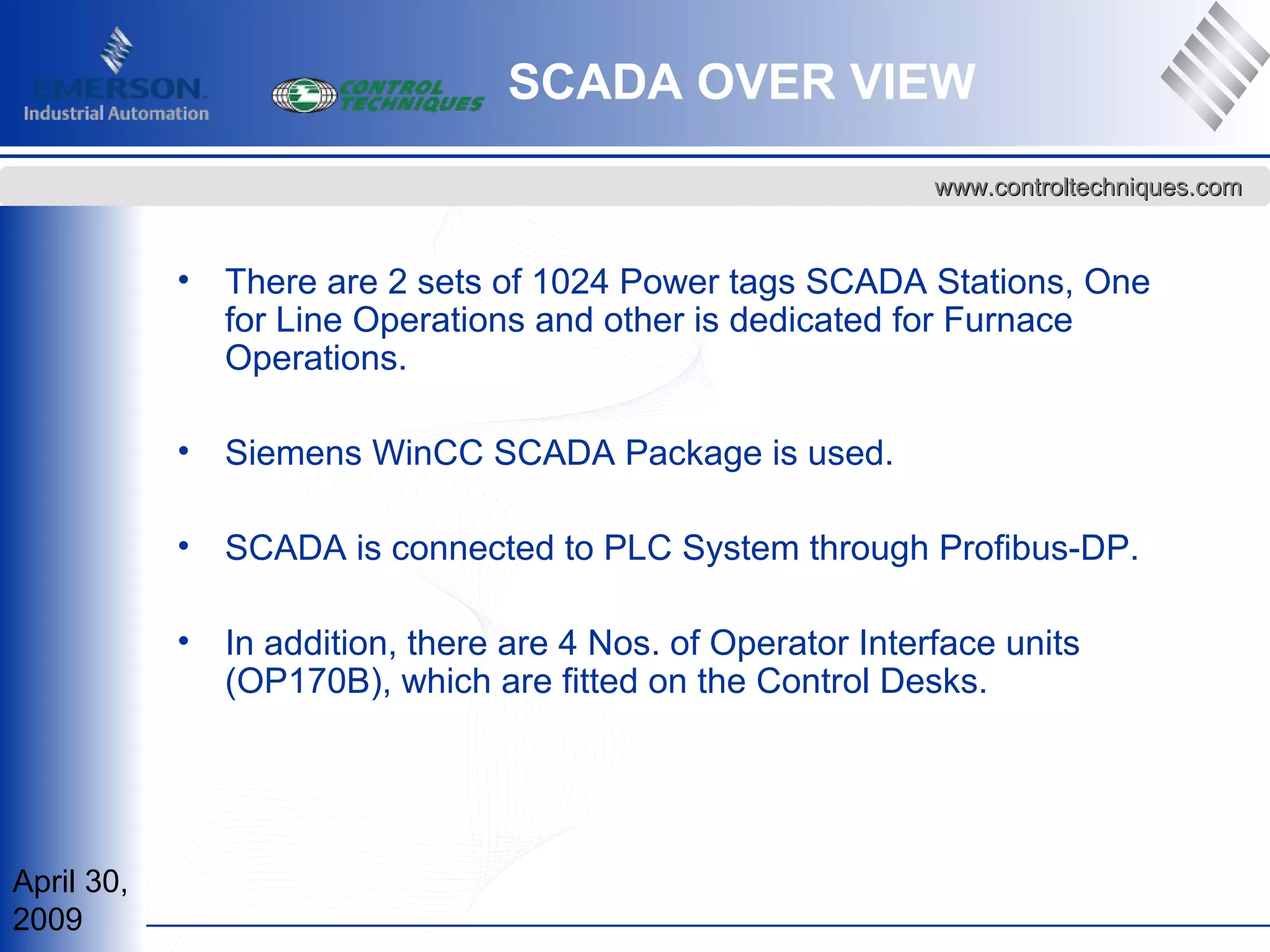April 30,
2009
www.controltechniques.comwww.controltechniques.com
• There are 2 sets of 1024 Power tags SCADA Stations, One
for Line Operations and other is dedicated for Furnace
Operations.
• Siemens WinCC SCADA Package is used.
• SCADA is connected to PLC System through Profibus-DP.
• In addition, there are 4 Nos. of Operator Interface units
(OP170B), which are fitted on the Control Desks.
SCADA OVER VIEW
 