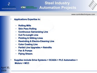 April 30,
2009
www.controltechniques.comwww.controltechniques.com
• Applications Expertise in:Applications Expertise in:
– Rolling MillsRolling Mills
– Skin Pass RollingSkin Pass Rolling
– Continuous Galvanizing LineContinuous Galvanizing Line
– Cut-To-Length LineCut-To-Length Line
– Pickling & Slitting LinesPickling & Slitting Lines
– Rewinding & Electro-Cleaning LineRewinding & Electro-Cleaning Line
– Color Coating LineColor Coating Line
– Partial Line Upgrades + RetrofitsPartial Line Upgrades + Retrofits
– Fan & PumpsFan & Pumps
– Flying ShearsFlying Shears
• Supplies include Drive Systems + SCADA + PLC Automation +Supplies include Drive Systems + SCADA + PLC Automation +
Motors + MCCMotors + MCC
Steel Industry
Automation Projects
 