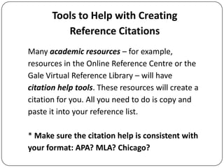 Tools to Help with Creating
Reference Citations
Many academic resources – for example,
resources in the Online Reference Centre or the
Gale Virtual Reference Library – will have
citation help tools. These resources will create a
citation for you. All you need to do is copy and
paste it into your reference list.
* Make sure the citation help is consistent with
your format: APA? MLA? Chicago?

 