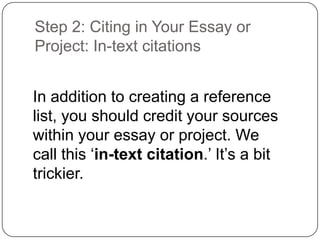 Step 2: Citing in Your Essay or
Project: In-text citations
In addition to creating a reference
list, you should credit your sources
within your essay or project. We
call this „in-text citation.‟ It‟s a bit
trickier.

 