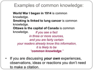 Examples of common knowledge:
World War I began in 1914 is common
knowledge.
Smoking is linked to lung cancer is common
knowledge.
Ottawa is the capital of Canada is common
knowledge.
If you see a fact
in three or more sources,
and you are fairly certain
your readers already know this information,
it is likely to be
“common knowledge.”

• If you are discussing your own experiences,
observations, ideas or reactions you don‟t need
to make a citation.

 