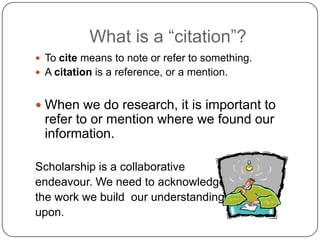 What is a “citation”?
 To cite means to note or refer to something.
 A citation is a reference, or a mention.

 When we do research, it is important to

refer to or mention where we found our
information.
Scholarship is a collaborative
endeavour. We need to acknowledge
the work we build our understandings
upon.

 