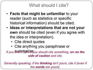 What should I cite?
• Facts that might be unfamiliar to your
reader (such as statistics or specific
historical information) should be cited.
• Ideas or interpretations that are not your
own should be cited (even if you agree with
the idea or interpretation).
• Cite direct quotes
• Cite anything you paraphrase or
If you summarize
aren’t sure if you should cite something, err on the
side of caution and cite.
Generally speaking: if the thinking isn’t yours, cite it (even if
the words are yours).

 