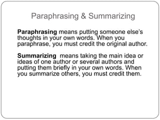 Paraphrasing & Summarizing
Paraphrasing means putting someone else‟s
thoughts in your own words. When you
paraphrase, you must credit the original author.
Summarizing means taking the main idea or
ideas of one author or several authors and
putting them briefly in your own words. When
you summarize others, you must credit them.

 