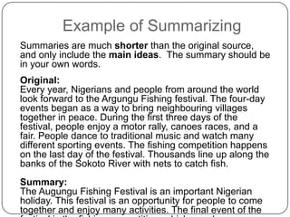 Example of Summarizing
Summaries are much shorter than the original source,
and only include the main ideas. The summary should be
in your own words.
Original:
Every year, Nigerians and people from around the world
look forward to the Argungu Fishing festival. The four-day
events began as a way to bring neighbouring villages
together in peace. During the first three days of the
festival, people enjoy a motor rally, canoes races, and a
fair. People dance to traditional music and watch many
different sporting events. The fishing competition happens
on the last day of the festival. Thousands line up along the
banks of the Sokoto River with nets to catch fish.
Summary:
The Augungu Fishing Festival is an important Nigerian
holiday. This festival is an opportunity for people to come
together and enjoy many activities. The final event of the

 