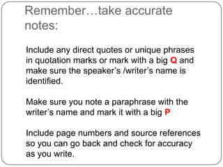 Remember…take accurate
notes:
Include any direct quotes or unique phrases
in quotation marks or mark with a big Q and
make sure the speaker‟s /writer‟s name is
identified.
Make sure you note a paraphrase with the
writer‟s name and mark it with a big P
Include page numbers and source references
so you can go back and check for accuracy
as you write.

 