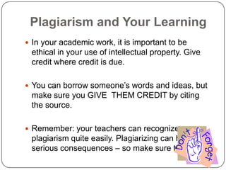 Plagiarism and Your Learning
 In your academic work, it is important to be

ethical in your use of intellectual property. Give
credit where credit is due.
 You can borrow someone‟s words and ideas, but

make sure you GIVE THEM CREDIT by citing
the source.
 Remember: your teachers can recognize

plagiarism quite easily. Plagiarizing can have
serious consequences – so make sure to avoid it!

 