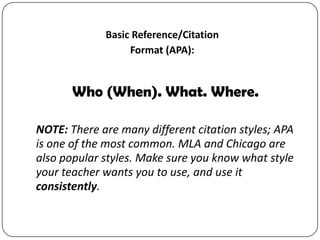 Basic Reference/Citation
Format (APA):

Who (When). What. Where.
NOTE: There are many different citation styles; APA
is one of the most common. MLA and Chicago are
also popular styles. Make sure you know what style
your teacher wants you to use, and use it
consistently.

 