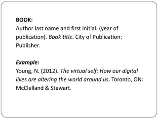 BOOK:
Author last name and first initial. (year of
publication). Book title. City of Publication:
Publisher.
Example:
Young, N. (2012). The virtual self: How our digital
lives are altering the world around us. Toronto, ON:
McClelland & Stewart.

 