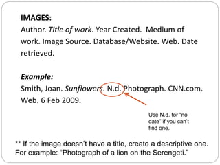 IMAGES:
Author. Title of work. Year Created. Medium of
work. Image Source. Database/Website. Web. Date
retrieved.
Example:
Smith, Joan. Sunflowers. N.d. Photograph. CNN.com.
Web. 6 Feb 2009.
Use N.d. for “no
date” if you can’t
find one.
** If the image doesn’t have a title, create a descriptive one.
For example: “Photograph of a lion on the Serengeti.”
 