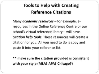 Tools to Help with Creating
Reference Citations
Many academic resources – for example, e-
resources in the Online Reference Centre or our
school’s virtual reference library – will have
citation help tools. These resources will create a
citation for you. All you need to do is copy and
paste it into your reference list.
** make sure the citation provided is consistent
with your style (MLA? APA? Chicago?)
 